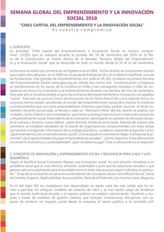 SEMANA GLOBAL DEL EMPRENDIMIENTO Y LA INNOVACIÓN
SOCIAL 2010
“CHILE CAPITAL DEL EMPRENDIMIENTO Y LA INNOVACIÓN SOCIAL“
E s n u e s t r o c o m p r o m i s o
1. CONTEXTO
La actividad “Chile Capital del Emprendimiento e Innovación Social: es nuestro compro-
miso” (CCEIS) que se realizará durante la jornada del 18 de noviembre del 2010 en la Pla-
za de la Constitución, se inserta dentro de la llamada “Semana Global del Emprendimien-
to y la Innovación Social” que se desarrolla en todo el mundo desde el 15 al 21 de noviembre.
La Semana se realizó por primera vez en Inglaterra en el 2004. Tal fue el éxito de esta primera versión
que cuatro años después, en el 2008 con la ayuda de Enterprise UK y la Fundación Kauffman (una de
las fundaciones más grandes de emprendimiento con sede en EE.UU), fundaron la primera Semana
del Emprendimiento Global (www.gew.org.uk). Desde ese mismo año, ForoInnovación y Endeavor
se transformaron en los socios de la iniciativa en Chile y han conseguido movilizar a miles de ciu-
dadanos en torno a la innovación y el emprendimiento durante una semana del mes de noviembre.
Para este año la iniciativa tendrá un giro hacia el tema del emprendimiento e innovación con apellido
“social”. Para esto se sumó el Centro de Innovación de Un Techo Para Chile y la Fundación Avina. En
conjunto hemos estado sacudiendo al mundo del emprendimiento social para mostrar lo creativos
y comprometidos que son estos emprendedores chilenos y que todos podrán reunirse el 18 de no-
viembre. Durante esa jornada, se llevará a cabo un “Seminario-Feria” del día, abierto al público con
invitados, tanto chilenos como extranjeros, que tienen una larga trayectoria en materia de innovación
y emprendimiento social. Estos líderes de la innovación, participarán en paneles de discusión duran-
te la mañana y dictarán nueve talleres sobre distintas temáticas en la tarde. Además de realizar este
seminario, se instalarán alrededor de 15 stands de organizaciones comprometidas con estos temas
que estarán entregando información de su trabajo al público. La idea es responder preguntas como:
¿Qué entendemos por emprendimiento social? ¿Cómo puede el crecimiento llegar a la base de la pi-
rámide? ¿Qué oportunidades hay para emprendedores sociales? ¿Cómo logramos el equilibrio entre
crecimiento económico y sustentabilidad? ¿Qué rol debiera jugar Chile y Latinoamérica al respecto?
2. CONCEPTO DE INNOVACIÓN y EMPRENDIMIENTO SOCIAL Y RELEVANCIA PARA CHILE Y LATI-
NOAMÉRICA
Según el Stanford Social Innovation Review una innovación social “es una solución novedosa a un
problema social que es más efectiva, eﬁciente, sustentable o justa que las soluciones actuales y que
genera valor principalmente para la sociedad como un todo más que para algún individuo en particu-
lar.” El eje de la innovación social se encuentra dentro de conceptos claves como Misión Social, Teoría
de Cambio, Impacto, Replicabilidad, Accountability, Base de la Pirámide y en muchos casos, Negocio.
En el del Siglo XXI los ciudadanos han desarrollado un tejido cada día más sólido que ha ve-
nido a permear los antiguos modelos de creación de valor y se han hecho cargo de temáticas
que el mundo tradicional privado y el espacio público no estaban solucionando. Hombres y mu-
jeres a través de modelos de gestión creativa, que incluyen innovaciones disruptivas, son ca-
paces de producir un impacto social desde la empresa, el sector público o la sociedad civil.
 
