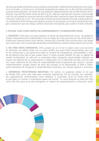 No hay que olvidar que América Latina todavía sufre del peor coeﬁciente de distribución de la rique-
za en el mundo, y a la vez es un continente compuesto por países con un alto nivel de crecimiento
y potencial de desarrollo. De hecho de una población regional total de más de 360 millones de ha-
bitantes, más del 70% recibe menos de $US 3 al día. Más aún, del total del consumo, el porcentaje
más rico de la población consume más de un 80% del total, mientras las capas de menores ingresos
consumen menos de un 2%. Por otra parte, tenemos el enorme desafío de cuidar nuestro patrimo-
nio ambiental al mismo tiempo que logramos avanzar en tecnología y una mayor demanda de ener-
gía y producción que nos obliga a pensar soluciones innovadoras para cuidar el medio ambiente.
3. POR QUÉ CHILE COMO CAPITAL DEL EMPRENDIMIENTO Y LA INNOVACIÓN SOCIAL
a. TRADICIÓN. Chile tiene una larga tradición en temas de emprendimiento social. No podemos
olvidar emprendimientos fundamentales como el Hogar de Cristo que tiene ya más de 60 años o
fundaciones internacionales como Ashoka, (ashoka.org) o Schwab, entre muchas otras, que desde
hace varios años han incorporado destacados emprendedores sociales chilenos dentro de sus ﬁlas.
b. ROL PARA PAÍSES EMERGENTES. Chile cumple con un rol en la región como una economía
en transición: Ha sabido contar con un sector público por sobre todo comprometido, que cree
en las instituciones y que genera las bases en materia de transparencia, accountability y esta-
do de derecho para que el país pueda crecer. El sector privado también ha sido un agente de
cambio fundamental, no sólo por su importante labor otorgando oportunidades laborales en
el país sino además por su preocupación y colaboración con el desarrollo de éste y por la cada
vez mayor relevancia de las áreas de responsabilidad social empresarial que valoran y apoyan
emprendimientos sociales. Dentro de estos dos mundos se ha desarrollado un fértil e intere-
sante ecosistema de innovación y emprendimiento social que nos interesa destacar e incentivar.
c. EXPERIENCIA PROTOTIPANDO INICIATIVAS. Por último, no podemos olvidar el rol que
ha tenido Chile como país sede para comenzar experiencias. Así ha ocurrido con importan-
tes organizaciones internacionales como Endeavor, o nacionales como Un Techo Para Chi-
le que están en muchos e importantes países del mundo. En suma tenemos la visión de Chile
como País Faro para el mundo emergente en materia de emprendimiento e innovación social.
 