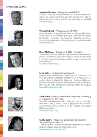 Jonathan Ortmans - Presidente mundial GEW.
Semana Global del Emprendimiento es un movimiento mun-
dial de personas emprendedoras, con deseos de desatar su
talento emprendedor y transformar sus ideas en realidad.
www.gew.org.uk
Valeria Budinich – Vicepresidenta ASHOKA.
Ashoka trabaja para que los desafíos sociales puedan abor-
darse rápida y eﬁcazmente, para que cada individuo tenga
la libertad, conﬁanza y la compañía necesaria para hacer
frente a los problemas sociales y alcance el cambio deseado.
www.ashoka.org
Bruce McNamer – Presidente & CEO, TechnoServe.
TechnoServe lidera a nivel mundial una iniciativa para empo-
derar a las personas que viven en países en vías de desarrollo
a construir negocios que les permitan romper con el círculo
de la pobreza.
www.technoserve.org
Leyla Velez – Fundadora Beleza Natural.
Emprendedora de Endeavor. Beleza Natural comenzó con la
línea de salones de belleza diseñados en un principio para las
mujeres de las favelas de Rio de Janeiro y ha desarrollado pro-
ductos especiales, al alcance de sus bolsillos, democratizando
la belleza de salón para las mujeres más pobres de ese país.
www.belezanatural.com.br
Salim Ismail – Director Ejecutivo de Singularity University y
ex vicepresidente de Yahoo.
Singularity University ha sido catalogada por la revista En-
trepreneur, BBC y otros, como el programa más atrevido
de emprendimiento en USA, y fue co-fundado por Google,
NASA y Autodesk.
www.singularityu.org
Cecilia Castro - Presidenta Corporación de Dirigentes
“También Somos Chilenos”.
También Somos Chilenos refuerza la autogestión y la digni-
dad entre los pobladores de campamentos.
www.tambiensomoschilenos.cl
INVITADOS CLAVE
 