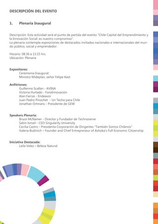 DESCRIPCIÓN DEL EVENTO
1. Plenaria Inaugural
Descripción: Esta actividad será el punto de partida del evento “Chile Capital del Emprendimiento y
la Innovación Social: es nuestro compromiso”.
La plenaria contempla exposiciones de destacados invitados nacionales e internacionales del mun-
do público, social y emprendedor.
Horario: 08:30 a 13:15 hrs.
Ubicación: Plenaria
Expositores:
Ceremonia Inaugural:
Ministro Mideplan, señor Felipe Kast
Anﬁtriones:
Guillermo Scallan - AVINA
Victoria Hurtado - ForoInnovación
Alan Farcas - Endeavor
Juan Pedro Pinochet - Un Techo para Chile
Jonathan Ortmans - Presidente de GEW
Speakers Plenaria:
Bruce McNamer - Director y Fundador de Technoserve
Salim Ismail - CEO Singularity University
Cecilia Castro - Presidenta Corporación de Dirigentes “También Somos Chilenos“
Valeria Budinich – Founder and Chief Entrepreneur of Ashoka’s Full Economic Citizenship
Iniciativa Destacada:
Leila Velez – Beleza Natural
 