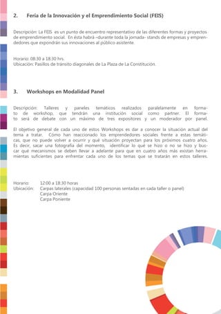 2. Feria de la Innovación y el Emprendimiento Social (FEIS)
Descripción: La FEIS es un punto de encuentro representativo de las diferentes formas y proyectos
de emprendimiento social. En ésta habrá –durante toda la jornada- stands de empresas y empren-
dedores que expondrán sus innovaciones al público asistente.
Horario: 08:30 a 18:30 hrs.
Ubicación: Pasillos de tránsito diagonales de La Plaza de La Constitución.
3. Workshops en Modalidad Panel
Descripción: Talleres y paneles temáticos realizados paralelamente en forma-
to de workshop, que tendrán una institución social como partner. El forma-
to será de debate con un máximo de tres expositores y un moderador por panel.
El objetivo general de cada uno de estos Workshops es dar a conocer la situación actual del
tema a tratar. Cómo han reaccionado los emprendedores sociales frente a estas temáti-
cas, que no puede volver a ocurrir y qué situación proyectan para los próximos cuatro años.
Es decir, sacar una fotografía del momento, identiﬁcar lo qué se hizo o no se hizo y bus-
car qué mecanismos se deben llevar a adelante para que en cuatro años más existan herra-
mientas suﬁcientes para enfrentar cada uno de los temas que se tratarán en estos talleres.
Horario: 12:00 a 18:30 horas
Ubicación: Carpas laterales (capacidad 100 personas sentadas en cada taller o panel)
Carpa Oriente
Carpa Poniente
 