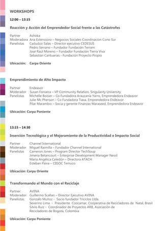 WORKSHOPS
12:00 – 13:15
Reacción y Acción del Emprendedor Social frente a las Catástrofes
Partner Ashoka
Moderadora Ana Estenssoro – Negocios Sociales Coordinacion Cono Sur
Panelistas Cadudzzi Salas – Director ejecutivo CEDESUS
Pedro Serrano – Fundador Fundación Terram
José Raúl Moreno – Fundador Fundación Tierra Viva
Sebastián Cantuarias - Fundación Proyecto Propio
Ubicación: Carpa Oriente
Emprendimiento de Alto Impacto
Partner Endeavor
Moderador Susan Fonseca – VP Community Relation, Singularity University
Panelistas Michelle Boisier – Co Fundadora Araucanía Yarns, Emprendedora Endeavor
Julie Mc Pherson – Co Fundadora Tiaxa, Emprendedora Endeavor
Pilar Marambio – Socia y gerente Finanzas Maraseed, Emprendedora Endeavor
Ubicación: Carpa Poniente
13:15 – 14:30
Inserción Tecnológica y el Mejoramiento de la Productividad e Impacto Social
Partner Channel International
Moderador Miguel Raimilla – Fundador Channel International
Panelistas Cameron Jones – Program Director TechSoup
Jimena Betancourt – Enterprise Development Manager Nesst
María Angélica Celedón – Directora ATACH
Esteban Paiva – CIISOC Temuco
Ubicación: Carpa Oriente
Transformando el Mundo con el Reciclaje
Partner: AVINA
Moderador: Guillermo Scallan – Director Ejecutivo AVINA
Panelistas: Gonzalo Muñoz - Socio fundador Triciclos Ltda.
Severino Lima - Presidente Coocamar, Cooperativa de Recicladores de Natal, Brasil
Silvio Ruiz - Coordinador de Proyectos ARB, Asociación de
Recicladores de Bogotá, Colombia
Ubicación: Carpa Poniente
 