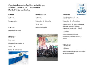 Complejo Educativo Católico Jesús Obrero 
Semana Cultural 2014 Bachillerato 
Del 8 al 12 de septiembre 
LUNES 8 
7:00 a.m. 
Inauguración 
8:00 a.m. 
Proyectos de Salud 
MARTES 9 
7:45 a.m. 
Proyectos de Comercio 
11:45 a.m. 
Venta de almuerzos 
MIÉRCOLES 10 
7:00 a.m. 
Proyectos de Mecánica 
10:00 a.m. 
Festival de Inglés 
JUEVES 11 
A partir de las 7:45 a.m. 
Proyectos de Informática 
Exposiciones de artes gráficas y plásticas (pintura, dibujo, maqueta, fotografía y video) 
1:00 p.m. 
Festival artístico: bailes folclóricos, drama, música y poesía. 
VIERNES 12 
1:00 p.m. 
Festival de coreografías de ritmos latinoamericanos 