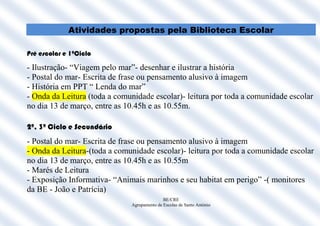 Atividades propostas pela Biblioteca Escolar

Pré escolar e 1ºCiclo

- Ilustração- “Viagem pelo mar”- desenhar e ilustrar a história
- Postal do mar- Escrita de frase ou pensamento alusivo à imagem
- História em PPT “ Lenda do mar”
- Onda da Leitura (toda a comunidade escolar)- leitura por toda a comunidade escolar
no dia 13 de março, entre as 10.45h e as 10.55m.

2º, 3º Ciclo e Secundário
- Postal do mar- Escrita de frase ou pensamento alusivo à imagem
- Onda da Leitura-(toda a comunidade escolar)- leitura por toda a comunidade escolar
no dia 13 de março, entre as 10.45h e as 10.55m
- Marés de Leitura
- Exposição Informativa- “Animais marinhos e seu habitat em perigo” -( monitores
da BE - João e Patrícia)
                                             BE/CRE
                              Agrupamento de Escolas de Santo António
 