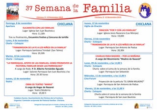 Domingo, 8 de noviembre
Apertura
Lunes, 9 de noviembre
Charla – Coloquio
“TRANSMISION DE LA FE A LOS NIÑOS EN LA FAMILIA”
Lugar: Parroquia Santísima Trinidad (San Telmo)
Hora: 20,30h
Martes, 10 de noviembre
Charla – Coloquio
“LA PARROQUIA, APOYO DE LAS FAMILIAS, COMO PROMOVER LA
PASTORAL FAMILIAR DESDE LAS PARROQUIAS”
A cargo de Rvdo. P. D. Alberto Fernández Aguado
Lugar: Salones Parroquia San Juan Bautista a las
Hora: 20.30 horas
Jueves, 12 de noviembre
Teatro
OBRA DE TEATRO “MARIA”
A cargo de Hogar de Nazaret
Lugar: Teatro Moderno
Hora: 19,00 h
Jueves, 12 de noviembre
Vigilia de Oración
ORACION “POR Y CON LAS FAMILIAS”
Lugar: Iglesia Jesús Nazareno (Las Monjas)
Hora: 19,00h
Viernes, 13 de noviembre
Charla – Coloquio
“TRANSMISION DE LA FE A LOS NIÑOS EN LA FAMILIA”
Lugar: Parroquia San Antonio de Padua
Hora: 20,30h
Delegación Episcopal para la Familia y Defensa de la Vida
Diócesis de Cádiz y Ceuta
Chiclana, 8 -13 Noviembre 2015
Delegación Episcopal para la Familia y Defensa de la Vida
Diócesis de Cádiz y Ceuta
EUCARISTÍA CON LAS FAMILIAS
Lugar: Iglesia San Juan Bautista a
Hora: 11,30h
Tras su finalización, Encuentro Festivo y Concurso de tortilla
CHARLAS PARA MADRES – POR LA MAÑANA
A cargo del Movimiento “Madres de Nazaret”
Lunes, 09 de noviembre, a las 11,00 h
Charla – Coloquio
Charla sobre el Lema de la semana de la familia
Lugar: Parroquia San Sebastián
Miércoles, 11 de noviembre, a las 11,00 h
Cine-Forum
Proyección de la película “EL GRAN MILAGRO”
Lugar: Parroquia de San Antonio de Padua
Viernes, 13 de noviembre, a las 11,00 h
Charla - Coloquio
Charla sobre el Lema de la semana de la familia
Lugar: Parroquia de San Juan Bautista
Chiclana, 8 -13 Noviembre 2015
CHICLANA CHICLANA
Colabora Excmo. Ayuntamiento de Chiclana de la Frontera.
Organiza: Comisión arciprestal de Pastoral familiar. Chiclana.
 