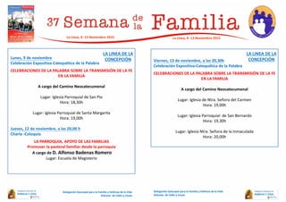 Lunes, 9 de noviembre
Celebración Expositiva-Catequética de la Palabra
CELEBRACIONES DE LA PALABRA SOBRE LA TRANSMISIÓN DE LA FE
EN LA FAMILIA
A cargo del Camino Neocatecumenal
Lugar: Iglesia Parroquial de San Pio
Hora: 18,30h
Lugar: Iglesia Parroquial de Santa Margarita
Hora: 19,00h
Jueves, 12 de noviembre, a las 20,00 h
Charla -Coloquio
LA PARROQUIA, APOYO DE LAS FAMILIAS
Promover la pastoral familiar desde la parroquia
A cargo de D. Alfonso Badenas Romero
Lugar: Escuela de Magisterio
Viernes, 13 de noviembre, a las 20,30h
Celebración Expositiva-Catequética de la Palabra
CELEBRACIONES DE LA PALABRA SOBRE LA TRANSMISIÓN DE LA FE
EN LA FAMILIA
A cargo del Camino Neocatecumenal
Lugar: Iglesia de Ntra. Señora del Carmen
Hora: 19,00h
Lugar: Iglesia Parroquial de San Bernardo
Hora: 19,30h
Lugar: Iglesia Ntra. Señora de la Inmaculada
Hora: 20,00h
Delegación Episcopal para la Familia y Defensa de la Vida
Diócesis de Cádiz y Ceuta
La Línea, 8 -13 Noviembre 2015
Delegación Episcopal para la Familia y Defensa de la Vida
Diócesis de Cádiz y Ceuta
La Línea, 8 -13 Noviembre 2015
LA LINEA DE LA
CONCEPCIÓN
LA LINEA DE LA
CONCEPCIÓN
 