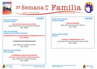 Lunes, 9 de noviembre
Jornada de Oración
Rezo del Santo Rosario por las Familias
Lugar: Iglesia Parroquial de Santa María del Saladillo
Hora: 18,00h
Lunes, 9 de noviembre
Celebraciones dela Palabra-Catequesis
CELEBRACIONES DE LA PALABRA SOBRE LA TRANSMISIÓN DE LA FE
EN LA FAMILIA
A cargo del Camino Neocatecumenal
Lugar: Iglesia de la Santísima Trinidad
Hora: 19,30h
Miércoles, 11 de noviembre
Charla -Coloquio
LA PARROQUIA, APOYO DE LAS FAMILIAS
Promover la pastoral familiar desde la parroquia
Lugar: Colegios de los Padres Salesianos
Hora: 18,00h
Jueves, 12 de noviembre
Jornada de Oración
VIGILIA DE ORACIÓN
Lugar: Iglesia Parroquial de San Antonio
Hora: 20,30h
Viernes, 13 de noviembre
Ponencia
LA FAMILIA, TRANSMISORA DE LA FE
Lugar: Iglesia Parroquial de San José de las Colina8
Hora: 18,00h
Delegación Episcopal para la Familia y Defensa de la Vida
Diócesis de Cádiz y Ceuta
Algeciras, 8 -13 Noviembre 2015
Delegación Episcopal para la Familia y Defensa de la Vida
Diócesis de Cádiz y Ceuta
Algeciras, 8 -13 Noviembre 2015
ALGECIRAS ALGECIRAS
 