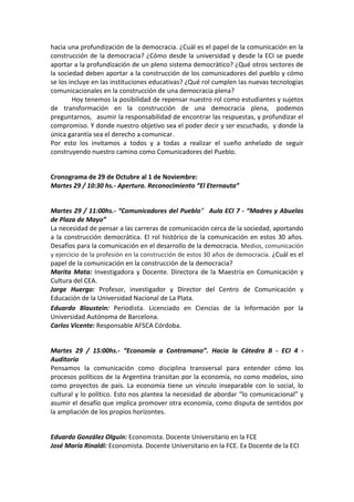 hacia una profundización de la democracia. ¿Cuál es el papel de la comunicación en la
construcción de la democracia? ¿Cómo desde la universidad y desde la ECI se puede
aportar a la profundización de un pleno sistema democràtico? ¿Qué otros sectores de
la sociedad deben aportar a la construcción de los comunicadores del pueblo y cómo
se los incluye en las instituciones educativas? ¿Qué rol cumplen las nuevas tecnologías
comunicacionales en la construcción de una democracia plena?
Hoy tenemos la posibilidad de repensar nuestro rol como estudiantes y sujetos
de transformación en la construcción de una democracia plena, podemos
preguntarnos, asumir la responsabilidad de encontrar las respuestas, y profundizar el
compromiso. Y donde nuestro objetivo sea el poder decir y ser escuchado, y donde la
única garantía sea el derecho a comunicar.
Por esto los invitamos a todos y a todas a realizar el sueño anhelado de seguir
construyendo nuestro camino como Comunicadores del Pueblo.

Cronograma de 29 de Octubre al 1 de Noviembre:
Martes 29 / 10:30 hs.- Apertura. Reconocimiento “El Eternauta”

Martes 29 / 11:00hs.- “Comunicadores del Pueblo” Aula ECI 7 - “Madres y Abuelas
de Plaza de Mayo”
La necesidad de pensar a las carreras de comunicación cerca de la sociedad, aportando
a la construcción democrática. El rol histórico de la comunicación en estos 30 años.
Desafíos para la comunicación en el desarrollo de la democracia. Medios, comunicación
y ejercicio de la profesión en la construcción de estos 30 años de democracia. ¿Cuál es el
papel de la comunicación en la construcción de la democracia?
Marita Mata: Investigadora y Docente. Directora de la Maestría en Comunicación y
Cultura del CEA.
Jorge Huergo: Profesor, investigador y Director del Centro de Comunicación y
Educación de la Universidad Nacional de La Plata.
Eduardo Blaustein: Periodista. Licenciado en Ciencias de la Información por la
Universidad Autónoma de Barcelona.
Carlos Vicente: Responsable AFSCA Córdoba.

Martes 29 / 15:00hs.- “Economía a Contramano”. Hacia la Cátedra B - ECI 4 Auditorio
Pensamos la comunicación como disciplina transversal para entender cómo los
procesos políticos de la Argentina transitan por la economía, no como modelos, sino
como proyectos de país. La economía tiene un vínculo inseparable con lo social, lo
cultural y lo político. Esto nos plantea la necesidad de abordar “lo comunicacional” y
asumir el desafío que implica promover otra economía, como disputa de sentidos por
la ampliación de los propios horizontes.

Eduardo González Olguín: Economista. Docente Universitario en la FCE
José María Rinaldi: Economista. Docente Universitario en la FCE. Ex Docente de la ECI

 