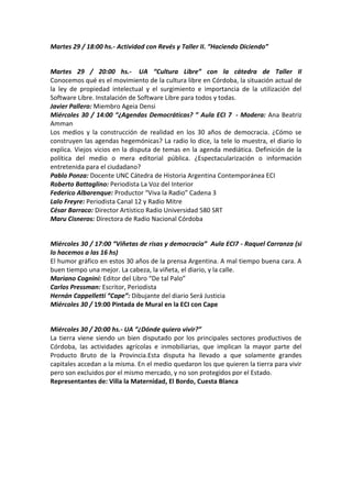 Martes 29 / 18:00 hs.- Actividad con Revés y Taller II. “Haciendo Diciendo”

Martes 29 / 20:00 hs.- UA “Cultura Libre” con la cátedra de Taller II
Conocemos qué es el movimiento de la cultura libre en Córdoba, la situación actual de
la ley de propiedad intelectual y el surgimiento e importancia de la utilización del
Software Libre. Instalación de Software Libre para todos y todas.
Javier Pallero: Miembro Ageia Densi
Miércoles 30 / 14:00 “¿Agendas Democráticas? ” Aula ECI 7 - Modera: Ana Beatriz
Amman
Los medios y la construcción de realidad en los 30 años de democracia. ¿Cómo se
construyen las agendas hegemónicas? La radio lo dice, la tele lo muestra, el diario lo
explica. Viejos vicios en la disputa de temas en la agenda mediática. Definición de la
política del medio o mera editorial pública. ¿Espectacularización o información
entretenida para el ciudadano?
Pablo Ponza: Docente UNC Cátedra de Historia Argentina Contemporánea ECI
Roberto Battaglino: Periodista La Voz del Interior
Federico Albarenque: Productor “Viva la Radio” Cadena 3
Lalo Freyre: Periodista Canal 12 y Radio Mitre
César Barraco: Director Artístico Radio Universidad 580 SRT
Maru Cisneros: Directora de Radio Nacional Córdoba

Miércoles 30 / 17:00 “Viñetas de risas y democracia” Aula ECI7 - Raquel Carranza (si
lo hacemos a las 16 hs)
El humor gráfico en estos 30 años de la prensa Argentina. A mal tiempo buena cara. A
buen tiempo una mejor. La cabeza, la viñeta, el diario, y la calle.
Mariano Cognini: Editor del Libro “De tal Palo”
Carlos Pressman: Escritor, Periodista
Hernán Cappelletti “Cape”: Dibujante del diario Será Justicia
Miércoles 30 / 19:00 Pintada de Mural en la ECI con Cape

Miércoles 30 / 20:00 hs.- UA “¿Dónde quiero vivir?”
La tierra viene siendo un bien disputado por los principales sectores productivos de
Córdoba, las actividades agrícolas e inmobiliarias, que implican la mayor parte del
Producto Bruto de la Provincia.Esta disputa ha llevado a que solamente grandes
capitales accedan a la misma. En el medio quedaron los que quieren la tierra para vivir
pero son excluidos por el mismo mercado, y no son protegidos por el Estado.
Representantes de: Villa la Maternidad, El Bordo, Cuesta Blanca

 
