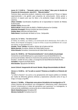 Jueves 31 / 11:00 hs. - “Armando casitas con los Naipes” Ideas para la Gestión de
Proyectos de Comunicación. Aula ECI 9 - “Marcelo Godino”
Tenemos ideas, queremos producir, ¿Sabemos como organizarnos? Pensar en lógicas
organizacionales y de gestión para proyectos de comunicación. Cómo pensar y
construir el espacio para que las ideas y los productos tengan sentido propio y
colectivo.
Liliana Córdoba: Coordinadora Académica de la Especialidad en Gestión de Medios
Audiovisuales.
Esteban Falcón: Director SRT.
Nahum Mirad: Responsable de INAES y TRAMA Audiovisual en Córdoba
Sebastián Peuchagut: Director Artístico de Usina Creativa
Esteban Ways: Miembro de Radio Revés
Pablo Ramos: Coordinador de Radio La Curva - Salsipuedes

Jueves 31 / 17 :00 hs.- “Un Grito de Gol”.
El Fútbol, los medios, sus relatos, y la construcción de la democracia. De la calle a la
Platea. De la Popular al Congreso. Lo que no vimos. Lo que nos prohibieron ver. Lo que
hoy vemos. Lo que queremos ver.
Osvaldo “Turco” Wehbe: Periodista. Relator de la Cadena del Gol.
Matías Barzola: Periodista. Relator de Fútbol Radio Sucesos
Victor Brizuela: Periodista. Comentarista de Fútbol Radio Sucesos
Jueves 31 / 20:00 hs.- UA “Desmanicomialización”. Con la cátedra de psicología
Conocemos en profundidad qué es y qué propone la Ley de Salud Mental en la
provincia de Córdoba. Además te mostramos dos prácticas desmanicomiales: "Atrabesados", el taller de cine y video, y el programa de Salud Mental de Radio Revés.
Inestables: Programa de Radio Revés.
Atra-besados: Agrupación del Morra.
Jueves Cultural. Inauguración del mural. Bandas. Murga Descontrolados de Alberdi.
Viernes 1 / 15:00 hs.- UA “La calle es nuestra” Pintamos un Grafitti en el Patiecito del
Kiosco
"La Calle Es Nuestra" nos acerca a las apropiaciones del espacio público en Córdoba
por medio de diferentes géneros artísticos y expresiones culturales como el rap, el
tango, la murga y el graffiti.
Viernes 1 / 16:00hs.- El Reportaje como género Periodístico de Investigación en TV
¿Cómo hacemos del periodismo una investigación? ¿Mostramos todo? ¿Recortamos
mucho? ¿Construimos el relato del periodismo que queremos? La investigación, la
única arma de credibilidad y construcción de un relato democrático.
Martín Notarfranccesco: Periodista SRT.
Mariano Cardarelli: Periodista Canal 12

 