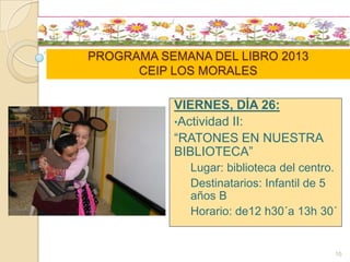 PROGRAMA SEMANA DEL LIBRO 2013
CEIP LOS MORALES
VIERNES, DÍA 26:
•Actividad II:
“RATONES EN NUESTRA
BIBLIOTECA”
Lugar: biblioteca del centro.
Destinatarios: Infantil de 5
años B
Horario: de12 h30´a 13h 30´
10
 