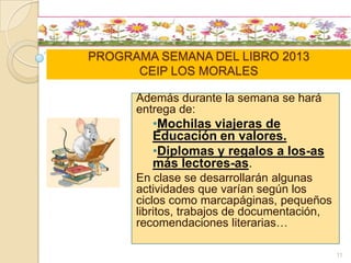 PROGRAMA SEMANA DEL LIBRO 2013
CEIP LOS MORALES
Además durante la semana se hará
entrega de:
•Mochilas viajeras de
Educación en valores.
•Diplomas y regalos a los-as
más lectores-as.
En clase se desarrollarán algunas
actividades que varían según los
ciclos como marcapáginas, pequeños
libritos, trabajos de documentación,
recomendaciones literarias…
11
 