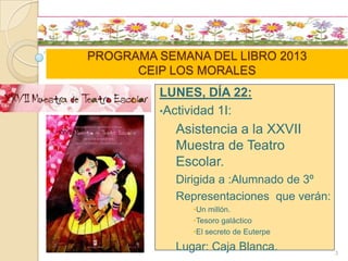 PROGRAMA SEMANA DEL LIBRO 2013
CEIP LOS MORALES
LUNES, DÍA 22:
•Actividad 1I:
Asistencia a la XXVII
Muestra de Teatro
Escolar.
Dirigida a :Alumnado de 3º
Representaciones que verán:
•Un millón.
•Tesoro galáctico
•El secreto de Euterpe
Lugar: Caja Blanca. 3
 