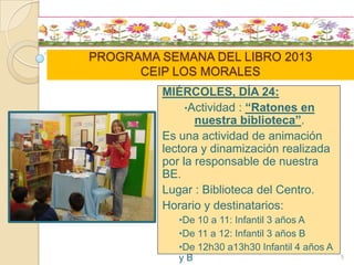 PROGRAMA SEMANA DEL LIBRO 2013
CEIP LOS MORALES
MIÉRCOLES, DÍA 24:
•Actividad : “Ratones en
nuestra biblioteca”.
Es una actividad de animación
lectora y dinamización realizada
por la responsable de nuestra
BE.
Lugar : Biblioteca del Centro.
Horario y destinatarios:
•De 10 a 11: Infantil 3 años A
•De 11 a 12: Infantil 3 años B
•De 12h30 a13h30 Infantil 4 años A
y B 5
 