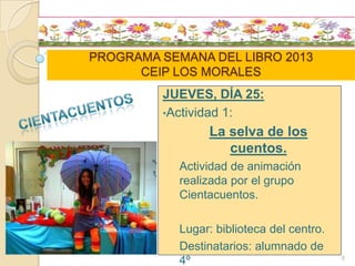 PROGRAMA SEMANA DEL LIBRO 2013
CEIP LOS MORALES
JUEVES, DÍA 25:
•Actividad 1:
La selva de los
cuentos.
Actividad de animación
realizada por el grupo
Cientacuentos.
Lugar: biblioteca del centro.
Destinatarios: alumnado de
4º 6
 