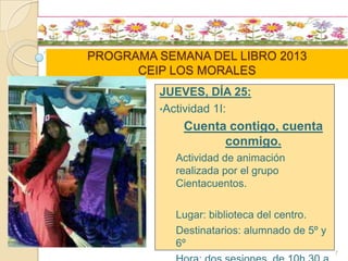 PROGRAMA SEMANA DEL LIBRO 2013
CEIP LOS MORALES
JUEVES, DÍA 25:
•Actividad 1I:
Cuenta contigo, cuenta
conmigo.
Actividad de animación
realizada por el grupo
Cientacuentos.
Lugar: biblioteca del centro.
Destinatarios: alumnado de 5º y
6º
7
 