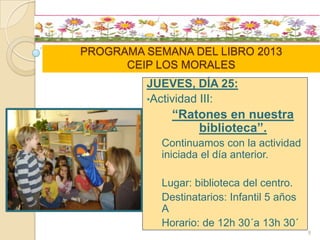 PROGRAMA SEMANA DEL LIBRO 2013
CEIP LOS MORALES
JUEVES, DÍA 25:
•Actividad III:
“Ratones en nuestra
biblioteca”.
Continuamos con la actividad
iniciada el día anterior.
Lugar: biblioteca del centro.
Destinatarios: Infantil 5 años
A
Horario: de 12h 30´a 13h 30´
8
 