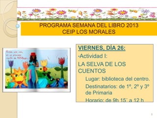 PROGRAMA SEMANA DEL LIBRO 2013
CEIP LOS MORALES
VIERNES, DÍA 26:
•Actividad I:
LA SELVA DE LOS
CUENTOS
Lugar: biblioteca del centro.
Destinatarios: de 1º, 2º y 3º
de Primaria
Horario: de 9h 15´ a 12 h
9
 