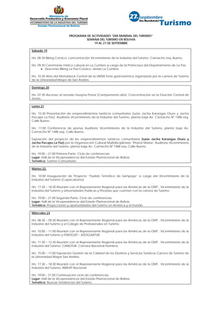 PROGRAMA DE ACTIVIDADES “DÍA MUNDIAL DEL TURISMO”
                                  SEMANA DEL TURISMO EN BOLIVIA
                                       19 AL 27 DE SEPTIEMBRE

Sábado 19

Hrs. 08:30 Biking Coroico, concentración Viceministerio de la Industria del Turismo, Camacho esq. Bueno.

Hrs. 09:30 Ceremonia místico cultural en La Cumbre a cargo de la Prefectura del Departamento de La Paz.
       • Descenso Biking La Paz-Coroico, desde La Cumbre.

Hrs. 10:30 Atrio del Monoblock Central de la UMSA Feria gastronómica organizada por la carrera de Turismo
de la Universidad Mayor de San Andrés

Domingo 20

Hrs. 07:30 Ascenso al nevado Huayna Potosí (Campamento alto). Concentración en la Estación Central de
trenes.

Lunes 21

Hrs. 15:30 Presentación de emprendimientos turísticos comunitarios (rutas Jacha Karangas Oruro y Jacha
Pacajes La Paz), Auditorio Viceministerio de la Industria del Turismo, planta baja Av. Camacho Nº 1488 esq.
Calle Bueno.

Hrs. 17:00 Conferencia de prensa Auditorio Viceministerio de la Industria del Turismo, planta baja Av.
Camacho Nº 1488 esq. Calle Bueno.

Exposición del proyecto de los emprendimientos turísticos comunitarios (rutas Jacha Karangas Oruro y
Jacha Pacajes La Paz) por la Organización Cultural Multidisciplinaria “Khana Marka” Auditorio Viceministerio
de la Industria del Turismo, planta baja Av. Camacho Nº 1488 esq. Calle Bueno.

Hrs. 19:00 – 21:00 Primera Parte. Ciclo de conferencias.
Lugar: Hall de la Vicepresidencia del Estado Plurinacional de Bolivia.
Temática: Turismo Comunitario.

Martes 22,

Hrs. 10:00 Inauguración de Proyecto “Pueblo Temático de Sampaya” a cargo del Viceministerio de la
Industria del Turismo (Copacabana).

Hrs. 17:30 – 18:30 Reunión con el Representante Regional para las Américas de la OMT, Viceministerio de la
Industria del Turismo y Universidades Publicas y Privadas que cuentan con la carrera de Turismo.

Hrs. 19:00 – 21:00 Segunda Parte. Ciclo de conferencias
Lugar: Hall de la Vicepresidencia del Estado Plurinacional de Bolivia.
Temática: Proyecciones y oportunidades del Turismo en América y el mundo.

Miércoles 23

Hrs. 08:30 – 09:30 Reunión con el Representante Regional para las Américas de la OMT, Viceministerio de la
Industria del Turismo y el Colegio de Profesionales en Turismo.

Hrs. 10:00 – 11:00 Reunión con el Representante Regional para las Américas de la OMT, Viceministerio de la
Industria del Turismo y FEBOGUIT – ASOGUIATUR.

Hrs. 11:30 – 12:30 Reunión con el Representante Regional para las Américas de la OMT, Viceministerio de la
Industria del Turismo, CANOTUR, Cámara Nacional Hotelera.

Hrs. 15:00 – 17:00 Exposición Gestión de la Calidad de los Destinos y Servicios Turísticos Carrera de Turismo de
la Universidad Mayor San Andrés.

Hrs. 17:30 – 18:30 Reunión con el Representante Regional para las Américas de la OMT, Viceministerio de la
Industria del Turismo, ABAVIT Nacional.

Hrs. 19:00 – 21:00 Continuación ciclo de conferencias
Lugar: Hall de la Vicepresidencia del Estado Plurinacional de Bolivia.
Temática: Nuevas Tendencias del Turismo.
 