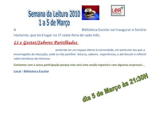 A                                           Biblioteca Escolar vai inaugurar o horário
nocturno, que terá lugar na 1ª sexta-feira de cada mês.
Li e Gostei/Saberes Partilhados
                              pretende ser um espaço aberto à comunidade, em particular aos pais e
encarregados de educação, onde se irão partilhar leituras, saberes, experiências, e até discutir e reflectir
sobre temáticas de interesse.

Contamos com a vossa participação porque esta será uma sessão especial e com algumas surpresas!...

Local : Biblioteca Escolar
 