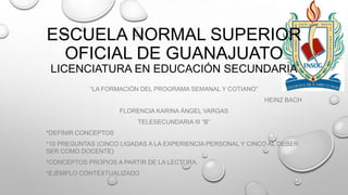 ESCUELA NORMAL SUPERIOR
OFICIAL DE GUANAJUATO
LICENCIATURA EN EDUCACIÓN SECUNDARIA
“LA FORMACIÓN DEL PROGRAMA SEMANAL Y COTIANO”
HEINZ BACH
FLORENCIA KARINA ÁNGEL VARGAS
TELESECUNDARIA III “B”
*DEFINIR CONCEPTOS
*10 PREGUNTAS (CINCO LIGADAS A LA EXPERIENCIA PERSONAL Y CINCO AL DEBER
SER COMO DOCENTE)
*CONCEPTOS PROPIOS A PARTIR DE LA LECTURA.

*EJEMPLO CONTEXTUALIZADO

 