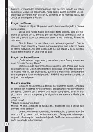 8
SemanaSanta-PozoAlcón2016
bustero, embaucador proclamándose Hijo de Dios siendo un pobre
carpintero. Jesús es pregonado, halla quien quiera comprar un es-
clavo que yo vendo, han de ser 30 denarios en la moneda legal, así
Jesús es entregado a Pilatos.
Pregón de Pilatos
Pilatos es el juez Supremo. Jesús ha sido entregado a Pilatos
para juzgarlo.
Jesús que nunca había cometido delito alguno, solo por ha-
blarle al pueblo de su bondad por las injusticias cometidas, por la
libertad y sobre todo por compartir amor a los hombres, Pilatos lo
condena:
Que lo lleven por las calles y sus delitos pregonando. Que le
aten una soga al cuello y con un madero cargado que lo lleven hasta
el Monte Calvario. Allí será despojado de sus ropas y será clavado
hasta darle muerte en una cruz de palo.
Pregón del Padre Eterno
¡Calla infame pregonero! ¿No sabes que a Ese que ofendes
es el Dios de Tierra y Cielo?
¿Cómo puede querernos tanto Nuestro Dios Padre que para
su unigénito Hijo, Dios hecho Hombre, quiso que tormentos sufriera y
la muerte más vil, ser cruciﬁcado, que era lo más cruel, derramando
su sangre para librarnos del pecado? PADRE todo se ha cumplido ¡y
es justo que así pase!
Nuestra Verónica
Empieza el Nazareno a desﬁlar por nuestras calles. Empieza
el cortejo con nuestros niños cantores, pregonando Pasión y muerte
de Jesús. Camino del Calvario una mujer compasiva, al oír el tro-
pio, el son de las trompetas y la algarabía, se acerca a María y le
pregunta:
¿Qué pasa?
Y María exclamando decía:
Mi Hijo, Mi Hijo...empieza la búsqueda... buscando voy a Jesús que
de vista lo he perdido.
Lo encuentra ensangrentado, lleno de polvo y demacrado. Se
acerca a Él y con un paño le limpia el rostro. En agradecimiento por
su gesto, Jesús quiso premiarla dejando Su Rostro estampado en el
paño para toda la humanidad.
 