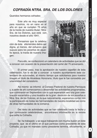 9
SemanaSanta-PozoAlcón2016
COFRADÍA NTRA. SRA. DE LOS DOLORES
Queridos hermanos cofrades:
Este año es muy especial
para nosotros, no en vano es el
año en que se cumplen 75 años
de la traída de nuestra titular: Ntra.
Sra. de los Dolores, que está con
nosotros desde el año 1941.
Pensamos que la celebra-
ción de ésta efemérides debía ser
digna, al menos, del esfuerzo que
supuso para los poceños de aque-
lla época, la traída de nuestra ima-
gen.
Para ello, se confeccionó un calendario de actividades que se dió
a conocer con ocasión de la presentación del cartel del 75 aniversario.
El primer paso, tras la aprobación de nuestro capellán de ésta
celebración, fue la de dar a conocer a nuestro ayuntamiento este ca-
lendario de actividades, al mismo tiempo que solicitamos para nuestra
imagen el título de Alcaldesa Honoraria; título que le fue concedido por
unanimidad del consistorio.
Asi mismo se informó al Consejo Pastoral de nuestra Parroquia
y, a partir de ahí comenzamos a desarrollar las actividades programadas,
que culminarán en Septiembre con lo que esperamos sea una gran cele-
bración eucarística y una muestra de la gran devoción de los poceños a
Ntra. Sra. de los Dolores, en la que naturalmente, esperamos contar con
la participación de todas las hermandades de nuestra localidad asi como
de otras hermandades de la comarca.
Del resto de actividades que se han celebrado hasta la fecha y
que continuarán celebrándose, encontrareis información en la revista
que edita la Cofradía.
Se ha trabajado y se sigue trabajando con mucha ilusión en éste
proyecto, que es el último en el que participo como presidente de esta
Cofradía, ya que mi mandato como presidente termina, oﬁcialmente, el
 
