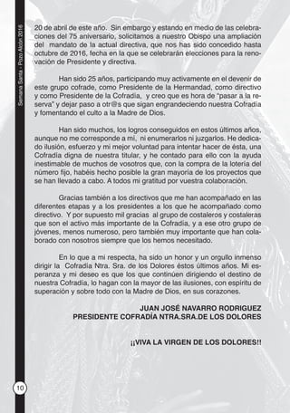 10
SemanaSanta-PozoAlcón2016
20 de abril de este año. Sin embargo y estando en medio de las celebra-
ciones del 75 aniversario, solicitamos a nuestro Obispo una ampliación
del mandato de la actual directiva, que nos has sido concedido hasta
octubre de 2016, fecha en la que se celebrarán elecciones para la reno-
vación de Presidente y directiva.
Han sido 25 años, participando muy activamente en el devenir de
este grupo cofrade, como Presidente de la Hermandad, como directivo
y como Presidente de la Cofradía, y creo que es hora de “pasar a la re-
serva” y dejar paso a otr@s que sigan engrandeciendo nuestra Cofradía
y fomentando el culto a la Madre de Dios.
Han sido muchos, los logros conseguidos en estos últimos años,
aunque no me corresponde a mí, ni enumerarlos ni juzgarlos. He dedica-
do ilusión, esfuerzo y mi mejor voluntad para intentar hacer de ésta, una
Cofradía digna de nuestra titular, y he contado para ello con la ayuda
inestimable de muchos de vosotros que, con la compra de la lotería del
número ﬁjo, habéis hecho posible la gran mayoría de los proyectos que
se han llevado a cabo. A todos mi gratitud por vuestra colaboración.
Gracias también a los directivos que me han acompañado en las
diferentes etapas y a los presidentes a los que he acompañado como
directivo. Y por supuesto mil gracias al grupo de costaleros y costaleras
que son el activo más importante de la Cofradía, y a ese otro grupo de
jóvenes, menos numeroso, pero también muy importante que han cola-
borado con nosotros siempre que los hemos necesitado.
En lo que a mi respecta, ha sido un honor y un orgullo inmenso
dirigir la Cofradía Ntra. Sra. de los Dolores éstos últimos años. Mi es-
peranza y mi deseo es que los que continúen dirigiendo el destino de
nuestra Cofradía, lo hagan con la mayor de las ilusiones, con espíritu de
superación y sobre todo con la Madre de Dios, en sus corazones.
JUAN JOSÉ NAVARRO RODRIGUEZ
PRESIDENTE COFRADÍA NTRA.SRA.DE LOS DOLORES
¡¡VIVA LA VIRGEN DE LOS DOLORES!!
 