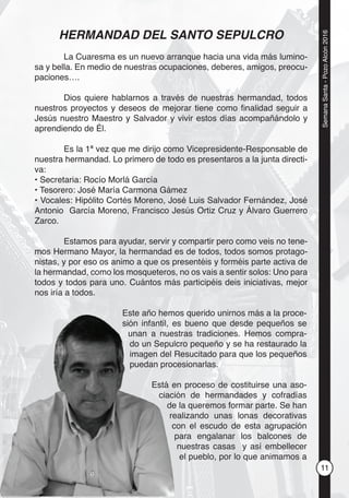 11
SemanaSanta-PozoAlcón2016
HERMANDAD DEL SANTO SEPULCRO
La Cuaresma es un nuevo arranque hacia una vida más lumino-
sa y bella. En medio de nuestras ocupaciones, deberes, amigos, preocu-
paciones….
Dios quiere hablarnos a través de nuestras hermandad, todos
nuestros proyectos y deseos de mejorar tiene como ﬁnalidad seguir a
Jesús nuestro Maestro y Salvador y vivir estos días acompañándolo y
aprendiendo de Él.
Es la 1ª vez que me dirijo como Vicepresidente-Responsable de
nuestra hermandad. Lo primero de todo es presentaros a la junta directi-
va:
• Secretaria: Rocío Morlá García
• Tesorero: José María Carmona Gámez
• Vocales: Hipólito Cortés Moreno, José Luis Salvador Fernández, José
Antonio García Moreno, Francisco Jesús Ortiz Cruz y Álvaro Guerrero
Zarco.
Estamos para ayudar, servir y compartir pero como veis no tene-
mos Hermano Mayor, la hermandad es de todos, todos somos protago-
nistas, y por eso os animo a que os presentéis y forméis parte activa de
la hermandad, como los mosqueteros, no os vais a sentir solos: Uno para
todos y todos para uno. Cuántos más participéis deis iniciativas, mejor
nos iría a todos.
Este año hemos querido unirnos más a la proce-
sión infantil, es bueno que desde pequeños se
unan a nuestras tradiciones. Hemos compra-
do un Sepulcro pequeño y se ha restaurado la
imagen del Resucitado para que los pequeños
puedan procesionarlas.
Está en proceso de costituirse una aso-
ciación de hermandades y cofradías
de la queremos formar parte. Se han
realizando unas lonas decorativas
con el escudo de esta agrupación
para engalanar los balcones de
nuestras casas y así embellecer
el pueblo, por lo que animamos a
Este año hem
sión infantil, e
unan a nues
do un Sepul
imagen del
puedan proc
Está e
ciac
de
re
c
 