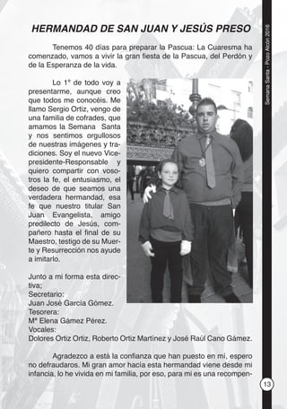 13
SemanaSanta-PozoAlcón2016
HERMANDAD DE SAN JUAN Y JESÚS PRESO
Tenemos 40 días para preparar la Pascua: La Cuaresma ha
comenzado, vamos a vivir la gran ﬁesta de la Pascua, del Perdón y
de la Esperanza de la vida.
Lo 1º de todo voy a
presentarme, aunque creo
que todos me conocéis. Me
llamo Sergio Ortiz, vengo de
una familia de cofrades, que
amamos la Semana Santa
y nos sentimos orgullosos
de nuestras imágenes y tra-
diciones. Soy el nuevo Vice-
presidente-Responsable y
quiero compartir con voso-
tros la fe, el entusiasmo, el
deseo de que seamos una
verdadera hermandad, esa
fe que nuestro titular San
Juan Evangelista, amigo
predilecto de Jesús, com-
pañero hasta el ﬁnal de su
Maestro, testigo de su Muer-
te y Resurrección nos ayude
a imitarlo.
Junto a mi forma esta direc-
tiva;
Secretario:
Juan José García Gómez.
Tesorera:
Mª Elena Gámez Pérez.
Vocales:
Dolores Ortiz Ortiz, Roberto Ortiz Martínez y José Raúl Cano Gámez.
Agradezco a está la conﬁanza que han puesto en mí, espero
no defraudaros. Mi gran amor hacía esta hermandad viene desde mi
infancia, lo he vivida en mi familia, por eso, para mi es una recompen-
 