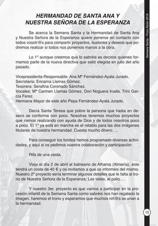 15
SemanaSanta-PozoAlcón2016
HERMANDAD DE SANTA ANA Y
NUESTRA SEÑORA DE LA ESPERANZA
Se acerca la Semana Santa y la Hermandad de Santa Ana
y Nuestra Señora de la Esperanza quiere ponerse en contacto con
todos vosotr@s para compartir proyectos, ilusiones y deseos que po-
dremos realizar si todos nos ponemos manos a la obra.
Lo 1º aunque creemos que lo sabréis es deciros quienes for-
mamos parte de la nueva directiva que salió elegida en julio del año
pasado.
Vicepresidenta-Responsable: Ana Mª Fernández-Ayala Jurado.
Secretaria: Encarna Llamas Gómez.
Tesorera: Seraﬁna Coronado Sánchez.
Vocales: Mª Carmen Llamas Gómez, Dori Noguera Iruela, Trini Gar-
cía Ferez.
Hermana Mayor de este año Pepa Fernández-Ayala Jurado.
Decía Santa Teresa que pobre la persona que hasta en de-
seos se conforma con poco. Nosotras tenemos muchos proyectos
que iremos realizando con ayuda de Dios y de todos nosotros poco
a poco. El 1º ya está en marcha es el retablo para las dos imágenes
titulares de nuestra hermandad. Cuesta mucho dinero….
Para conseguir los fondos hemos programado diversas activi-
dades, y aquí si os pedimos vuestra colaboración y participación:
Rifa de una cesta.
Viaje el día 2 de abril al balneario de Alhama (Almería), este
tendrá un coste de 40 € y os invitamos a que os informéis del mismo.
Nuestro 2º proyecto sería terminar algunos detalles que le falta al tro-
no de Nuestra Señora de la Esperanza; Las velas, el palio….
Y nuestro 3er. proyecto es que vamos a participar en la pro-
cesión infantil de la Semana Santa como sabréis nos han regalado la
imagen, haremos el trono y esperamos que muchos niñ@s se unan a
la hermandad.
 