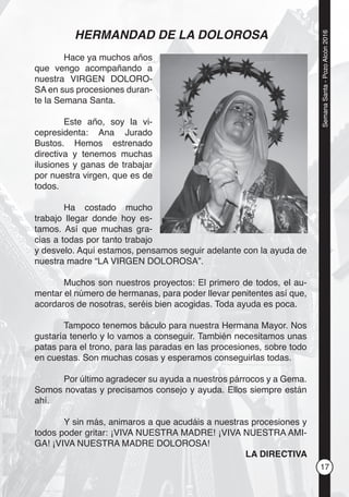 17
SemanaSanta-PozoAlcón2016
HERMANDAD DE LA DOLOROSA
Hace ya muchos años
que vengo acompañando a
nuestra VIRGEN DOLORO-
SA en sus procesiones duran-
te la Semana Santa.
Este año, soy la vi-
cepresidenta: Ana Jurado
Bustos. Hemos estrenado
directiva y tenemos muchas
ilusiones y ganas de trabajar
por nuestra virgen, que es de
todos.
Ha costado mucho
trabajo llegar donde hoy es-
tamos. Así que muchas gra-
cias a todas por tanto trabajo
y desvelo. Aquí estamos, pensamos seguir adelante con la ayuda de
nuestra madre “LA VIRGEN DOLOROSA”.
Muchos son nuestros proyectos: El primero de todos, el au-
mentar el número de hermanas, para poder llevar penitentes así que,
acordaros de nosotras, seréis bien acogidas. Toda ayuda es poca.
Tampoco tenemos báculo para nuestra Hermana Mayor. Nos
gustaría tenerlo y lo vamos a conseguir. También necesitamos unas
patas para el trono, para las paradas en las procesiones, sobre todo
en cuestas. Son muchas cosas y esperamos conseguirlas todas.
Por último agradecer su ayuda a nuestros párrocos y a Gema.
Somos novatas y precisamos consejo y ayuda. Ellos siempre están
ahí.
Y sin más, animaros a que acudáis a nuestras procesiones y
todos poder gritar: ¡VIVA NUESTRA MADRE! ¡VIVA NUESTRA AMI-
GA! ¡VIVA NUESTRA MADRE DOLOROSA!
LA DIRECTIVA
 