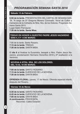18
SemanaSanta-PozoAlcón2016
PROGRAMACIÓN SEMANA SANTA 2016
Sábado 13 de Febrero.
6:00 de la tarde. PRESENTACÍÓN DEL CARTEL DE SEMANA SAN-
TA. “A cargo de Dª Gregoria Moreno Coronado. Vocal de Cultos y
Camarera de la Cofradía de Ntra. Sra. de los Dolores. Pregonera Se-
mana Santa 2015.
Lugar:Salón Parroquial.
7:30 de la tarde. Santa Misa.
TRIDUO EN HONOR A NUESTRO PADRE JESÚS NAZARENO
DÍAS 4, 5 Y 6 DE MARZO.
7:00 de la tarde. Santo Rosario.
7:15 de la tarde. TRIDUO.
7:30 de la tarde. SANTA MISA.
El día 6 al ﬁnalizar la Eucaristía, besapié a Ntro. Padre Jesús Na-
zareno, proclamación Hermano Honoriﬁco 2016 y 6º exaltación a la
Verónica.
NOVENA A NTRA. SRA. DE LOS DOLORES.
DEL 10 AL 18 DE MARZO.
7:00 de la tarde. SANTO ROSARIO.
7:15 de la tarde. EJERCICIO DE LA NOVENA.
7:30 de la tarde. SANTA MISA.
OFRENDA FLORAL: jueves, 17 de Marzo. Ofrenda especial infantil,
después del Rosario.
Viernes 18 de Marzo
6:30 de la tarde. SANTO ROSARIO.
6:45 de la tarde. EJERCICIO DE LA NOVENA.
7:00 de la tarde. SANTA MISA.
A continuación. PROCESIÓN
Recorrido: Calles Estación
 