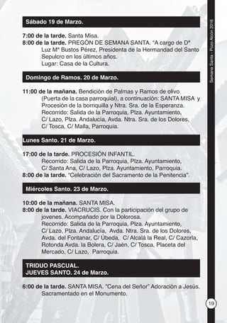 19
SemanaSanta-PozoAlcón2016
Sábado 19 de Marzo.
7:00 de la tarde. Santa Misa.
8:00 de la tarde. PREGÓN DE SEMANA SANTA. “A cargo de Dª
Luz Mª Bustos Pérez, Presidenta de la Hermandad del Santo
Sepulcro en los últimos años.
Lugar: Casa de la Cultura.
Domingo de Ramos. 20 de Marzo.
11:00 de la mañana. Bendición de Palmas y Ramos de olivo
(Puerta de la casa parroquial), a continuación: SANTA MISA y
Procesión de la borriquilla y Ntra. Sra. de la Esperanza.
Recorrido: Salida de la Parroquia, Plza. Ayuntamiento,
C/ Lazo, Plza. Andalucía, Avda. Ntra. Sra. de los Dolores,
C/ Tosca, C/ Malla, Parroquia.
Lunes Santo. 21 de Marzo.
17:00 de la tarde. PROCESIÓN INFANTIL.
Recorrido: Salida de la Parroquia, Plza. Ayuntamiento,
C/ Santa Ana, C/ Lazo, Plza. Ayuntamiento, Parroquia.
8:00 de la tarde. “Celebración del Sacramento de la Penitencia”.
Miércoles Santo. 23 de Marzo.
10:00 de la mañana. SANTA MISA.
8:00 de la tarde. VIACRUCIS. Con la participación del grupo de
jovenes. Acompañado por la Dolorosa.
Recorrido: Salida de la Parroquia, Plza. Ayuntamiento,
C/ Lazo, Plza. Andalucía, Avda. Ntra. Sra. de los Dolores,
Avda. del Fontanar, C/ Úbeda, C/ Alcalá la Real, C/ Cazorla,
Rotonda Avda. la Bolera, C/ Jaén, C/ Tosca, Placeta del
Mercado, C/ Lazo, Parroquia.
TRIDUO PASCUAL.
JUEVES SANTO. 24 de Marzo.
6:00 de la tarde. SANTA MISA. ”Cena del Señor” Adoración a Jesús.
Sacramentado en el Monumento.
 