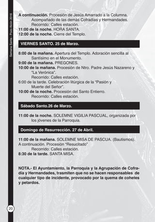 20
SemanaSanta-PozoAlcón2016
A continuación. Procesión de Jesús Amarrado a la Columna.
Acompañado de las demás Cofradías y Hermandades.
Recorrido: Calles estación.
11:00 de la noche. HORA SANTA.
12:00 de la noche. Cierre del Templo.
VIERNES SANTO. 25 de Marzo.
8:00 de la mañana. Apertura del Templo. Adoración sencilla al
Santísimo en el Monumento.
9:00 de la mañana. PREGONES.
10:00 de la mañana. Procesión de Ntro. Padre Jesús Nazareno y
“La Verónica”.
Recorrido: Calles estación.
6:00 de la tarde. Celebración litúrgica de la “Pasión y
Muerte del Señor”.
10:00 de la noche. Procesión del Santo Entierro.
Recorrido: Calles estación.
Sábado Santo.26 de Marzo.
11:00 de la noche. SOLEMNE VIGILIA PASCUAL, organizada por
los jóvenes de la Parroquia.
Domingo de Resurrección. 27 de Abril.
11:00 de la mañana. SOLEMNE MISA DE PASCUA. (Bautismos).
A continuación. Procesión “Resucitado”
Recorrido: Calles estación.
8:30 de la tarde. SANTA MISA.
NOTA.- El Ayuntamiento, la Parroquia y la Agrupación de Cofra-
día y Hermandades, trasmiten que no se hacen responsables de
cualquier tipo de incidente, provocado por la quema de cohetes
y petardos.
 
