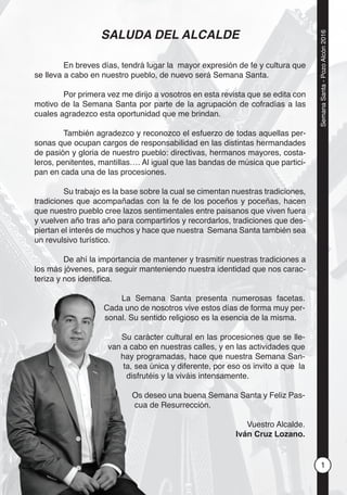1
SemanaSanta-PozoAlcón2016
SALUDA DEL ALCALDE
En breves días, tendrá lugar la mayor expresión de fe y cultura que
se lleva a cabo en nuestro pueblo, de nuevo será Semana Santa.
Por primera vez me dirijo a vosotros en esta revista que se edita con
motivo de la Semana Santa por parte de la agrupación de cofradías a las
cuales agradezco esta oportunidad que me brindan.
También agradezco y reconozco el esfuerzo de todas aquellas per-
sonas que ocupan cargos de responsabilidad en las distintas hermandades
de pasión y gloria de nuestro pueblo: directivas, hermanos mayores, costa-
leros, penitentes, mantillas…. Al igual que las bandas de música que partici-
pan en cada una de las procesiones.
Su trabajo es la base sobre la cual se cimentan nuestras tradiciones,
tradiciones que acompañadas con la fe de los poceños y poceñas, hacen
que nuestro pueblo cree lazos sentimentales entre paisanos que viven fuera
y vuelven año tras año para compartirlos y recordarlos, tradiciones que des-
piertan el interés de muchos y hace que nuestra Semana Santa también sea
un revulsivo turístico.
De ahí la importancia de mantener y trasmitir nuestras tradiciones a
los más jóvenes, para seguir manteniendo nuestra identidad que nos carac-
teriza y nos identiﬁca.
La Semana Santa presenta numerosas facetas.
Cada uno de nosotros vive estos días de forma muy per-
sonal. Su sentido religioso es la esencia de la misma.
Su carácter cultural en las procesiones que se lle-
van a cabo en nuestras calles, y en las actividades que
hay programadas, hace que nuestra Semana San-
ta, sea única y diferente, por eso os invito a que la
disfrutéis y la viváis intensamente.
Os deseo una buena Semana Santa y Feliz Pas-
cua de Resurrección.
Vuestro Alcalde.
Iván Cruz Lozano.
La Sem
Cada uno de
sonal. Su sen
Su cará
van a cabo e
hay prog
ta, sea
disfruté
Os de
cua d
 