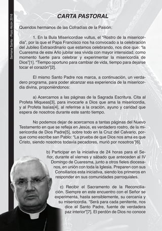 2
SemanaSanta-PozoAlcón2016
CARTA PASTORAL
Queridos hermanos de las Cofradías de la Pasión:
1. En la Bula Misericordiae vultus, el “Rostro de la misericor-
dia”, por la que el Papa Francisco nos ha convocado a la celebración
del Jubileo Extraordinario que estamos celebrando, nos dice que: “la
Cuaresma de este Año jubilar sea vivida con mayor intensidad, como
momento fuerte para celebrar y experimentar la misericordia de
Dios”[1]. “Tiempo oportuno para cambiar de vida, tiempo para dejarse
tocar el corazón”[2].
El mismo Santo Padre nos marca, a continuación, un verda-
dero programa, para poder alcanzar esa experiencia de la misericor-
dia divina, proponiéndonos:
a) Acercarnos a las páginas de la Sagrada Escritura. Cita al
Profeta Miqueas[3], para invocarle a Dios que ama la misericordia,
y al Profeta Isaías[4], al referirse a la oración, ayuno y caridad que
espera de nosotros durante este santo tiempo.
No podemos dejar de acercarnos a tantas páginas del Nuevo
Testamento en que se reﬂeja en Jesús, es verdadero rostro, de la mi-
sericordia de Dios Padre[5], sobre todo en la Cruz del Calvario, por-
que como escribe san Pablo: “La prueba de que Dios nos ama es que
Cristo, siendo nosotros todavía pecadores, murió por nosotros”[6].
b) Participar en la iniciativa de 24 horas para el Se-
ñor, durante el viernes y sábado que anteceden al IV
Domingo de Cuaresma, junto a otros ﬁeles diocesa-
nos, en unión con toda la Iglesia. Preparen con sus
Consiliarios esta iniciativa, siendo los primeros en
responder en sus comunidades parroquiales.
c) Recibir el Sacramento de la Reconcilia-
ción. Siempre en este encuentro con el Señor se
experimenta, hasta sensiblemente, su cercanía y
su misericordia. “Será para cada penitente, nos
dice el Santo Padre, fuente de verdadera
paz interior”[7]. El perdón de Dios no conoce
22
) p
ñor, duran
Doming
nos, e
Cons
respo
c)
ción.
exper
su
 