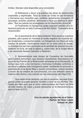 3
SemanaSanta-PozoAlcón2016
límites. Siempre está disponible para concederlo.
d) Reﬂexionar y llevar a la práctica las obras de misericordia
corporales y espirituales. Tocar la carne de Cristo en los hermanos
y hermanas que necesitan pan, vestidos, alojamiento, compañía. O
aconsejar, enseñar, perdonar, amonestar y rezar por quienes lo nece-
siten. “Son los pobres los privilegiados de la misericordia divina”[8].
e) Finalmente, la indulgencia jubilar adquiere también una re-
levancia particular en esta Cuaresma del Año Santo, “Cuaresma de la
misericordia”.
En el sacramento de la Reconciliación Dios perdona nuestros
pecados, pero queda en nosotros la huella negativa de nuestras ba-
jas tendencias y comportamientos. La Indulgencia nos libera de todo
residuo de pecado, haciéndonos crecer en su amor para no recaer.
La Indulgencia nos hace partícipes de la santidad de quienes nos pre-
cedieron en la fe, de toda la Iglesia y, sobre todo, de la Virgen María
y de Jesucristo Nuestro Salvador y Redentor.
2. Aprovechemos este tiempo de Cuaresma tan favorable
para nuestra conversión, que siempre necesitamos. Atravesemos al-
guna de las Puertas de la Misericordia señaladas en la Diócesis[9], al
tiempo que invito a los hermanos y hermanas Cofrades, enfermos o
ancianos a obtener esta Indulgencia jubilar “recibiendo la comunión o
participando en la Santa Misa y oración comunitaria, incluso también
a través de los medios de comunicación, con una reﬂexión sobre la
misericordia divina y una oración por las intenciones del Papa”[10].
Que nadie olvide tampoco, por eso lo recuerdo, que esta Indul-
gencia jubilar se puede alcanzar también a favor de los difuntos: “Re-
zando por ellos para que el rostro misericordioso del Padre los libre
de todo residuo de culpa y pueda abrazarlos en la bienaventuranza
que no tiene ﬁn”[11].
Con mi saludo agradecido en el Señor
+ Ramón del Hoyo López
Obispo de Jaén
 
