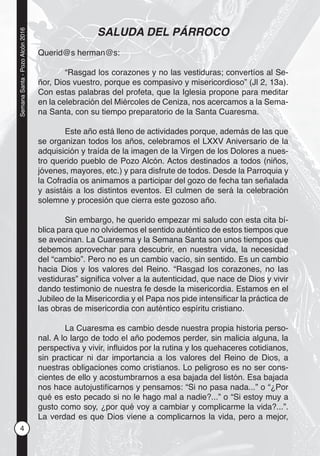 4
SemanaSanta-PozoAlcón2016
SALUDA DEL PÁRROCO
Querid@s herman@s:
“Rasgad los corazones y no las vestiduras; convertíos al Se-
ñor, Dios vuestro, porque es compasivo y misericordioso” (Jl 2, 13a).
Con estas palabras del profeta, que la Iglesia propone para meditar
en la celebración del Miércoles de Ceniza, nos acercamos a la Sema-
na Santa, con su tiempo preparatorio de la Santa Cuaresma.
Este año está lleno de actividades porque, además de las que
se organizan todos los años, celebramos el LXXV Aniversario de la
adquisición y traída de la imagen de la Virgen de los Dolores a nues-
tro querido pueblo de Pozo Alcón. Actos destinados a todos (niños,
jóvenes, mayores, etc.) y para disfrute de todos. Desde la Parroquia y
la Cofradía os animamos a participar del gozo de fecha tan señalada
y asistáis a los distintos eventos. El culmen de será la celebración
solemne y procesión que cierra este gozoso año.
Sin embargo, he querido empezar mi saludo con esta cita bí-
blica para que no olvidemos el sentido auténtico de estos tiempos que
se avecinan. La Cuaresma y la Semana Santa son unos tiempos que
debemos aprovechar para descubrir, en nuestra vida, la necesidad
del “cambio”. Pero no es un cambio vacío, sin sentido. Es un cambio
hacia Dios y los valores del Reino. “Rasgad los corazones, no las
vestiduras” signiﬁca volver a la autenticidad, que nace de Dios y vivir
dando testimonio de nuestra fe desde la misericordia. Estamos en el
Jubileo de la Misericordia y el Papa nos pide intensiﬁcar la práctica de
las obras de misericordia con auténtico espíritu cristiano.
La Cuaresma es cambio desde nuestra propia historia perso-
nal. A lo largo de todo el año podemos perder, sin malicia alguna, la
perspectiva y vivir, inﬂuidos por la rutina y los quehaceres cotidianos,
sin practicar ni dar importancia a los valores del Reino de Dios, a
nuestras obligaciones como cristianos. Lo peligroso es no ser cons-
cientes de ello y acostumbrarnos a esa bajada del listón. Esa bajada
nos hace autojustiﬁcarnos y pensamos: “Si no pasa nada...” o “¿Por
qué es esto pecado si no le hago mal a nadie?...” o “Si estoy muy a
gusto como soy, ¿por qué voy a cambiar y complicarme la vida?...”.
La verdad es que Dios viene a complicarnos la vida, pero a mejor,
 