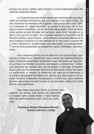 5
SemanaSanta-PozoAlcón2016
porque nos anula y aliena, para caminar y crecer espiritualmente. Así
seremos realmente libres.
La Cuaresma es ese viento fresco que necesitamos para des-
cubrir las señales del Espíritu que nos impulsa a ser otros cristos. Es
ese “abramos las ventanas de la Iglesia” que gritaba San Juan XXIII.
La Cuaresma es “aggiornamento”, la puesta al día para ver lo que
pasa a nuestro alrededor, a la luz de Cristo Resucitado. Para no hacer
oídos sordos al grito de dolor del hermano, para tener “los pies en la
tierra y los ojos en el cielo”. No se puede separar la Cuaresma de la
Semana Santa y de la Pascua, como tampoco se puede separar la fe
de la práctica cristiana o la vida cofrade de la vida como creyente ﬁel
y activo. Hacerlo es, simplemente, una aberración, un contrasentido.
Y vivir en el contrasentido es quedarnos vacíos, hastiados, desorien-
tados.
A los cristianos de hoy se nos pide vivir con autenticidad, aga-
rrarnos a Cristo (no a “tradiciones” que a veces las malinterpretamos
como máximas inalterables olvidando lo que realmente es importan-
te) y ofrecer su Palabra al prójimo con alegría y coherencia. Y debe-
mos descubrir las señales que nos ha dejado, y nos deja, el Espíritu
Santo para ser herramientas eﬁcaces de Dios para el bien de todos.
La solidaridad, el respeto, la tolerancia (sin caer en el relativismo o
la pérdida de nuestra identidad) son valores que Dios puso en el co-
razón humano y debemos recuperarlos y vivirlos hoy, para nuestros
jóvenes, para hacer de este mundo un mundo mejor, reﬂejo de la Vida
Eterna que esperamos.
Que estas pequeñas letras os animen para
celebrar, de verdad, este tiempo tan importante
y no pase como simple ﬁesta o mero folclore,
lleno de sentimentalismo pero vacío de conte-
nido.
Francisco Daniel Villacañas Moreno
Vuestro párroco y amigo
555555555555555555555
rtante
lore,
nte-
eno
 