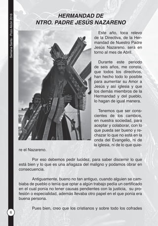 6
SemanaSanta-PozoAlcón2016
HERMANDAD DE
NTRO. PADRE JESÚS NAZARENO
Este año, toca relevo
de la Directiva, de la Her-
mandad de Nuestro Padre
Jesús Nazareno, será en
torno al mes de Abril.
Durante este periodo
de seis años, me consta,
que todos los directivos,
han hecho todo lo posible
para aumentar su Amor a
Jesús y así iglesia y que
los demás miembros de la
Hermandad y del pueblo,
lo hagan de igual manera.
Tenemos que ser cons-
cientes de los cambios,
en nuestra sociedad, para
aceptar y colaborar, con lo
que pueda ser bueno y re-
chazar lo que no está en la
onda del Evangelio, ni de
la iglesia, ni de lo que quie-
re el Nazareno.
Por eso debemos pedir lucidez, para saber discernir lo que
está bien y lo que es una añagaza del maligno y podamos obrar en
consecuencia.
Antiguamente, bueno no tan antiguo, cuando alguien se cam-
biaba de pueblo o tenía que optar a algún trabajo pedía un certiﬁcado
en el cual ponía no tener causas pendientes con la justicia, su pro-
fesión o especialidad, además llevaba otro papel en el que ponía era
buena persona.
Pues bien, creo que los cristianos y sobre todo los cofrades
 
