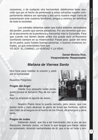 7
SemanaSanta-PozoAlcón2016
nazarenos, o de cualquier otra hermandad, debiéramos tener asu-
mido que por el hecho de pertenecer a estas cofradías nuestro com-
portamiento debiera ser ejemplar y eso sería nuestra mejor carta de
presentación ante nuestros familiares, amigos y vecinos, en deﬁnitiva
de toda la sociedad.
Los cofrades debemos saber que todos estamos necesitados
del perdón, puesto que somos pecadores. Por eso tenemos que acu-
dir al sacramento de la penitencia y frecuentar más la Eucaristia. Para
que cuando nos llamen desde arriba nos pueda decir el Nazareno
(conﬁando siempre en su misericordia)! Pasad para gozar del reino
de mi padre, pues fuisteis buenas personas, o buenos cristianos co-
frades, ya que entendisteis bien que
YO SOY EL CAMINO, LA VERDAD Y LA VIDA!.
Daniel Moreno Ruiz.
Vicepresidente- Responsable.
Mañana de Viernes Santo
Una hora para meditar la oración y pedir
por la humanidad
Nuestros Pregones:
Pregón del Ángel
Desde muy pequeño fuiste perse-
guido porque te llamaron Rey de los naci-
dos.
Aquí ya empieza la agonía de Jesús.
Nuestro Padre tiene la puerta cerrada, pero Jesús, que nos
quiere tanto y para alcanzar la gloria de todos los hombres, sufrirá
ese Cáliz de amargura en el huerto de los Olivos, de amargura y pena
tanta.
Pregón de Judas
Sabiendo Jesús que iba a ser traicionado, dijo a uno de sus
discípulos, llamado Judas, ve hacer lo que tengas que hacer. Jesús
es subastado, diciendo barbaridades de él, que si es un falso y em-
 