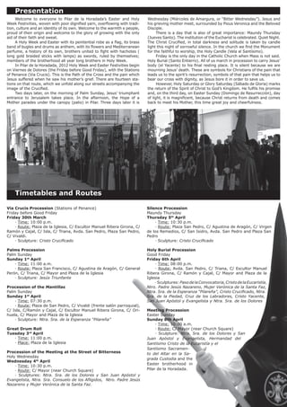 Presentation
	    Welcome to everyone to Pilar de la Horadada’s Easter and Holy           Wednesday (Miércoles de Amargura, or “Bitter Wednesday”). Jesus and
Week Festivities, woven with poor dignified yarn, overflowing with tradi-    his grieving mother meet, surrounded by Pious Veronica and the Beloved
tion, culture and an identity of its own. Welcome to the warmth e people,    Disciple.
proud of their origin and welcome to the glory of growing with the only      	     There is a day that is also of great importance: Maundy Thursday
aid of their faith and sweat.                                                (Jueves Santo). The institution of the Eucharist is celebrated. Quiet Night.
	    A Holy Week and Easter with its penitential robe as a flag, its brass   The Christ Crucified, in total darkness and solitude is taken by candle
band of bugles and drums as anthem, with its flowers and Mediterranean       light this night of sorrowful silence. In the church we find the Monument
perfume, a history of its own, brothers united to fight with hachotes (      for the faithful to worship, the Holy Candle (Vela al Santísimo).
long gold braided sticks with lamps) as swords, ruled by themselves;         	     Friday is the only day in the Catholic Church when Mass is not said.
members of the brotherhood all year long brothers in Holy Week.              Holy Burial (Santo Entierro). All of us march in procession to carry Jesus’
	    In Pilar de la Horadada, 2012 Holy Week and Easter Festivities begin    body (el Yacente) to his final resting place. It is silent because we are
on Viernes de Dolores (the Friday before Good Friday), with the Stations     mourning Jesus’ death. These are symbols for Christians of the pain that
of Penance (Via Crucis). This is the Path of the Cross and the pain which    leads us to the spirit’s resurrection, symbols of that pain that helps us to
Jesus suffered when he saw his mother’s grief. There are fourteen sta-       bear our cross with dignity, as Jesus bore it in order to save us.
tions on that route, which we unfold along our streets accompanying the      	     However, Holy Saturday or Glory Saturday (Sábado de Gloria) marks
image of the Crucified.                                                      the return of the Spirit of Christ to God’s Kingdom. He fulfils his promise
	    Two days later, on the morning of Palm Sunday, Jesus’ triumphant        and, on the third day, on Easter Sunday (Domingo de Resurrección), day
entrance to Jerusalem takes place. In the afternoon, the Hope of a           of light, it is magnificent, because Christ returns from death and comes
Mother parades under the canopy (palio) in Pilar. Three days later it is     back to meet his Mother, this time great joy and cheerfulness.




	 Timetables and Routes

Via Crucis Procession (Stations of Penance)                                  Silence Procession
Friday before Good Friday                                                    Maundy Thursday
Friday 30th March                                                            Thursday 5th April
	   · Time: 10:00 p.m.                                                       	   · Time: 10:30 p.m.
	   · Route: Plaza de la Iglesia, C/ Escultor Manuel Ribera Girona, C/       	   · Route: Plaza San Pedro, C/ Agustina de Aragón, C/ Virgen
Ramón y Cajal, C/ Isla, C/ Triana, Avda. San Pedro, Plaza San Pedro,         de los Remedios, C/ San Isidro, Avda. San Pedro and Plaza San
C/ Vivaldi.                                                                  Pedro
	   · Sculpture: Cristo Crucificado                                          	   · Sculpture: Cristo Crucificado

Palms Procession                                                             Holy Burial Procession
Palm Sunday                                                                  Good Friday
Sunday 1st April                                                             Friday 6th April
	   · Time: 11:00 a.m.                                                       	   · Time: 08:00 p.m.
	   · Route: Plaza San Francisco, C/ Agustina de Aragón, C/ General          	   · Route: Avda. San Pedro, C/ Triana, C/ Escultor Manuel
Perón, C/ Triana, C/ Mayor and Plaza de la Iglesia                           Ribera Girona, C/ Ramón y Cajal, C/ Mayor and Plaza de la
	   · Sculpture: Jesús Triunfante                                            Iglesia
                                                                             	   · Sculptures: Paso de la Convocatoria, Cristo de la Eucaristía,
Procession of the Mantillas                                                  Ntro. Padre Jesús Nazareno, Mujer Verónica de la Santa Faz,
Palm Sunday                                                                  Ntra. Sra. de la Esperanza “Pilareña”, Cristo Crucificado, Ntra.
Sunday 1st April                                                             Sra. de la Piedad, Cruz de los Labradores, Cristo Yacente,
	   · Time: 07:30 p.m.                                                       San Juan Apóstol y Evangelista y Ntra. Sra. de los Dolores
	   · Route: Plaza de San Pedro, C/ Vivaldi (frente salón parroquial),
C/ Isla, C/Ramón y Cajal, C/ Escultor Manuel Ribera Girona, C/ Ori-          Meeting Procession
huela, C/ Mayor and Plaza de la Iglesia                                      Easter Sunday
	   · Sculpture: Ntra. Sra. de la Esperanza “Pilareña”                       Sunday 8th April
                                                                             	    · Time: 10:00 a.m.
Great Drum Roll                                                              	    · Route: C/ Mayor (near Church Square)
Tuesday 3rd April                                                            	    · Sculpture: Ntra. Sra. de los Dolores y San
	  · Time: 11:00 p.m.                                                        Juan Apóstol y Evangelista, Hermandad del
	  · Place: Plaza de la Iglesia                                              Santísimo Cristo de la Eucaristía y el
                                                                             Santísimo Sacramen-
Procession of the Meeting at the Street of Bitterness                        to del Altar en la Sa-
Holy Wednesday
                                                                             grada Custodia and the
Wednesday 4th April
                                                                             Easter brotherhood in
	   · Time: 10:30 p.m.
	   · Route: C/ Mayor (near Church Square)                                   Pilar de la Horadada.
	   · Sculptures: Ntra. Sra. de los Dolores y San Juan Apóstol y
Evangelista, Ntra. Sra. Consuelo de los Afligidos, Ntro. Padre Jesús
Nazareno y Mujer Verónica de la Santa Faz.
 