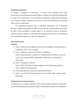 Competencias genéricas
Al finalizar el programa de Informática             el alumno estará habilitado para seguir
instrucciones y procedimientos de manera reflexiva, la materia de informática perteneciente
al campo de la comunicación y las competencias disciplinares relacionadas directamente
con el campo de estudio. El objeto de esta materia consiste en desarrollar de forma paralela
ambos tipos de competencias.
       Las competencias genéricas que se relacionan directamente con el desarrollo
humano, el alumno desarrollará actividades extracurriculares y realizará procesos escolares
de apoyo. Estas actividades las podrá aplicar en los diferentes contextos: personales,
sociales, escolares y laborales. Al desarrollar las competencias genéricas se verá fortalecido
en su capacidad de adquirir otros tipos de competencias.


Desarrollo de temas
Unidades:
   1) Tema 1: Historia de la computación. Inicio de la computadora. Generaciones de la
       computación. Futuro de la era digital.
   2) Tema 1: Hardware y software. Dispositivos y periféricos.
       Tema 2: Sistema operativo. Introducción: identificación de un archivo, uso de los
       recursos de la memoria RAM. Organización, clasificación y seguridad de la
       información.
   3) Tema 1: Categorías de software
       Tema 2: Office 2010 (Word: diseño, imágenes, uso de herramientas gráficas.)
       Tema 3: Office 2010 (PowerPoint)
   4) Tema: Seguridad (virus, antivirus y mantenimiento básico).
   5) Tema1: “uso de las TIC’S” (Internet, uso de e-mail, portal UAQ., Campus virtual,
       Buscadores).


Justificación de los temas anteriores
Lo importante en un modelo competente es que el alumno aprenda, adquiera conocimiento
y desarrolle habilidades que le permitan adquirir un desempeño eficiente en la elaboración




                                                2
 