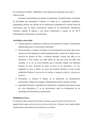 de sus prácticas de trabajo. Adaptándose a los cambios que inesperados que sufre el
software actual.
       El temario está diseñado para mejorar el rendimiento, la productividad y desarrollar
las actividades que desempeña el alumno a lo largo de su             preparación académica,
esteprograma permite una interfaz de las aplicaciones informáticas.Se insertan temas de
conveniencia para un mejor conocimiento integral de las herramientas informáticas
existentes, guiando al alumno a una mayor comprensión y manejo de las TIC’S
(Tecnologías de información y comunicación).


Actividades a desarrollar
       Sistema operativo: explicación constructiva del ambiente de trabajo y herramientas
       indispensables para el conocimiento informático.
       Word avanzado: se instruye al alumno a la de manipulación de textos tales como:
       insertar una tabla eligiendo un diseño predeterminado, creación de un diseño nuevo,
       selección de número de filas y columnas deseadas, insertar una tabla en un
       documento o bien insertar una tabla dentro de otra para crear una tabla más
       compleja. A su vez se crean plantillas que le permitan trabajar con diferentes
       formatos de texto. Inserción de varias secciones en un documento a la vez,
       separando un tema y diseño, así como dar distintos formatos en cada sección
       establecida. Realizar la exportación de trabajos e imágenes, gráficas y operaciones
       en Word.
       Powerpoint: se instruye al alumno en la elaboración de presentaciones
       profesionales. Trabajo con imágenes. Manipulación de datos. Realizar vínculos.
       Seguridad informática: seguridad en la información y medidas de prevención contra
       los virus informáticos. Y se da conocimiento sobre las herramientas de las
       tecnologías de información y comunicación.


Modalidad de Clases
La sesión por clase constará de tres horas, una hora es para la explicación del tema, la
segunda hora es para realizar ejercicios teóricos prácticosy la tercera hora es para realizar
la elaboración y desarrollo de su portafolio de actividades.



                                              3
 