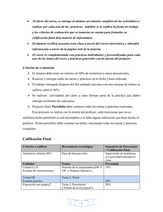 Al inicio del curso, se entrega al alumno un temario completo de las actividades a
        realizar por cada una de las prácticas, también se le explica la forma de trabajo
        y los criterios de evaluación que se tomarán en cuenta para formular su
        calificación final dela materia de informática.
        El alumno recibirá asesoría extra clase a través del correo electrónico y obtendrá
        información a través de la página web de la materia.
        El curso es complementado con prácticas individuales y personalizadas para cada
        uno de los temas del curso y prácticas generales con la tutoría del profesor.

Criterios de evaluación
     El alumno debe tener un mínimo de 80% de asistencia a clases presenciales.
     Realizar y entregar todas las tareas y prácticas en la fecha y hora indicada.
     El trabajo entregado después del día señalado máximo con una semana de retraso se
        califica sobre el 80%.
     Se realizan actividades por clase y estas forman parte de la práctica que deben
        entregar al término de cada tema.
     Proyecto final: Portafolio debe contener todas las tareas y prácticas realizadas.
        Este proyecto se realiza con la tutoría del profesor, cabe mencionar que no se
calificará dicho portafolio si está incompleto o le falta alguna indicación que haya hecho el
profesor. Dicho portafolio debe contener un índice vinculando todas las tareas y prácticas
completas.


Calificación Final
Criterios a calificar            Herramienta tecnológica           Sumatoria de Porcentajes
                                                                   = Calificación Final
Asistencia mínimo 80%            Pase de lista por clase           Supervisión de la práctica
                                                                   y/o actividad realizada en
                                                                   clase.
Unidades                         Temas                             Porcentaje
Unidad I y II                    Historia de la computadora,HW Y   10%
Examen de conocimientos          SW. y Sistema Operativo…

Unidad III                       Tema 2: Word
Examen practico                                                    20%
Exposición por grupo¿?           Tema 3: Powerpoint                20%
                                 (“Futuro de la era digital”).




                                                  4
 