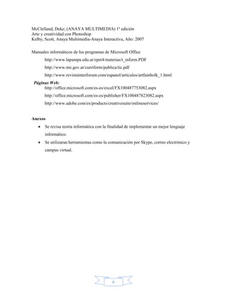 McClelland, Deke; (ANAYA MULTIMEDIA) 1ª edición
Arte y creatividad con Photoshop
Kelby, Scott, Anaya Multimedia-Anaya Interactiva, Año: 2007

Manuales informáticos de los programas de Microsoft Office
      http://www.lapampa.edu.ar/epet4/materias/t_inform.PDF
      http://www.me.gov.ar/curriform/publica/tic.pdf
      http://www.revistainterforum.com/espanol/articulos/artfainholk_1.html
 Páginas Web:
      http://office.microsoft.com/es-es/excel/FX100487753082.aspx
      http://office.microsoft.com/es-es/publisher/FX100487823082.aspx
      http://www.adobe.com/es/products/creativesuite/onlineservices/


Anexos
       Se revisa teoría informática con la finalidad de implementar un mejor lenguaje
       informático.
       Se utilizaran herramientas como la comunicación por Skype, correo electrónico y
       campus virtual.




                                            6
 