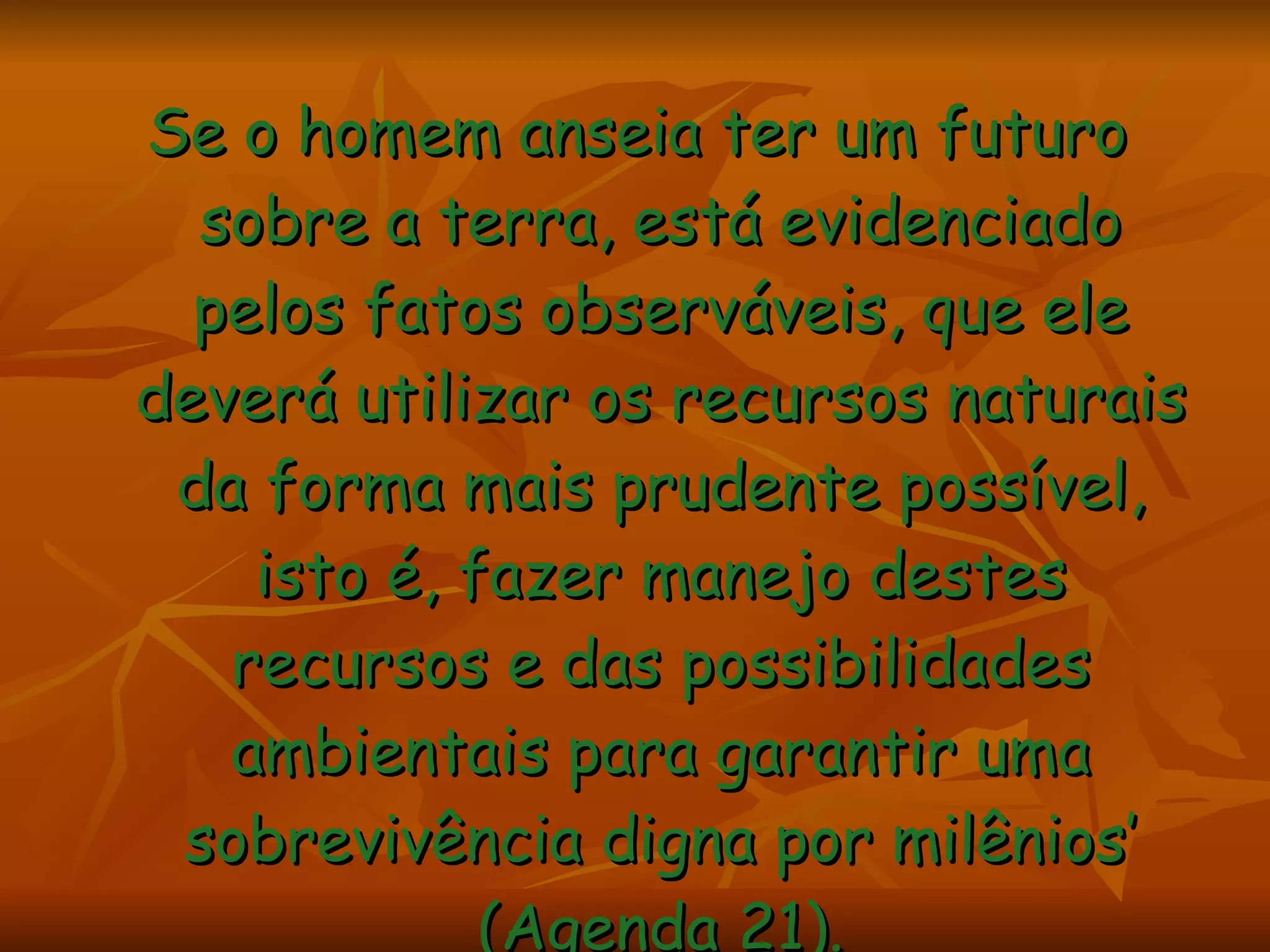 Se o homem anseia ter um futuro sobre a terra, está evidenciado pelos fatos observáveis, que ele deverá utilizar os recursos naturais da forma mais prudente possível, isto é, fazer manejo destes recursos e das possibilidades ambientais para garantir uma sobrevivência digna por milênios’ (Agenda 21). 