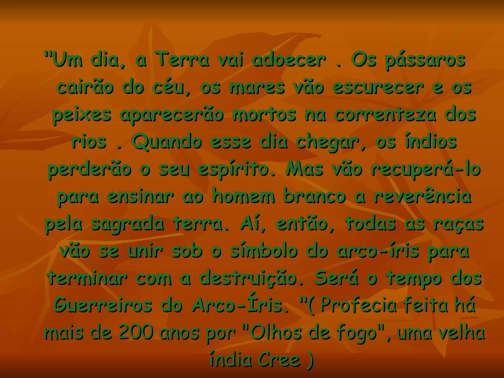 "Um dia, a Terra vai adoecer . Os pássaros cairão do céu, os mares vão escurecer e os peixes aparecerão mortos na correnteza dos rios . Quando esse dia chegar, os índios perderão o seu espírito. Mas vão recuperá-lo para ensinar ao homem branco a reverência pela sagrada terra. Aí, então, todas as raças vão se unir sob o símbolo do arco-íris para terminar com a destruição. Será o tempo dos Guerreiros do Arco-Íris. " ( Profecia feita há mais de 200 anos por "Olhos de fogo", uma velha índia Cree )  