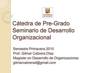 Cátedra de Pre-GradoSeminario de Desarrollo Organizacional Semestre Primavera 2010 Prof. Gilmar Cabrera Díaz Magister en Desarrollo de Organizaciones gilmarcabrerad@gmail.com 